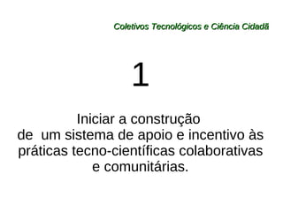 Coletivos Tecnológicos e Ciência Cidadã 1 Iniciar a construção  de  um sistema de apoio e incentivo às práticas tecno-científicas colaborativas e comunitárias. 