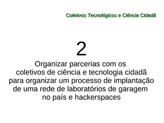 Coletivos Tecnológicos e Ciência Cidadã 2 Organizar parcerias com os  coletivos de ciência e tecnologia cidadã para organizar um processo de implantação de uma rede de laboratórios de garagem  no país e hackerspaces 