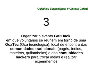 Coletivos Tecnológicos e Ciência Cidadã 3 Organizar o evento  Go2Hack  em que voluntários se reunem em torno de uma  OcaTec  (Oca tecnológica), local de encontro das  comunidades tradicionais  (pagés, índios, mateiros, quilombolas) e das  comunidades hackers  para trocar ideias e realizar experimentos 