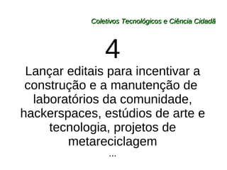 Coletivos Tecnológicos e Ciência Cidadã 4 Lançar editais para incentivar a construção e a manutenção de  laboratórios da comunidade, hackerspaces, estúdios de arte e tecnologia, projetos de metareciclagem ... 