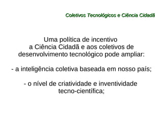 Coletivos Tecnológicos e Ciência Cidadã Uma política de incentivo  a Ciência Cidadã e aos coletivos de desenvolvimento tecnológico pode ampliar: - a inteligência coletiva baseada em nosso país; - o nível de criatividade e inventividade  tecno-científica; 