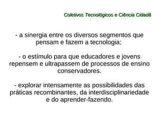 Coletivos Tecnológicos e Ciência Cidadã - a sinergia entre os diversos segmentos que pensam e fazem a tecnologia;  - o estímulo para que educadores e jovens repensem e ultrapassem de processos de ensino conservadores. - explorar intensamente as possibilidades das práticas recombinantes, da interdisciplinariedade e do aprender-fazendo. 