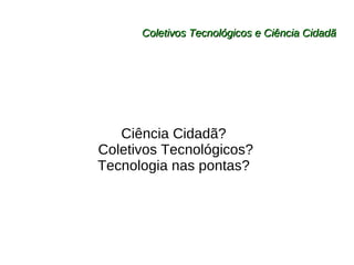Coletivos Tecnológicos e Ciência Cidadã Ciência Cidadã?  Coletivos Tecnológicos? Tecnologia nas pontas?  