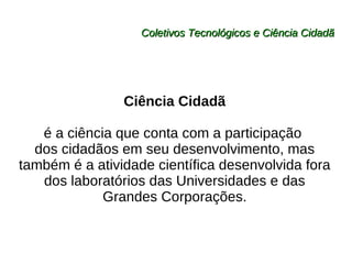 Coletivos Tecnológicos e Ciência Cidadã Ciência Cidadã é a ciência que conta com a participação  dos cidadãos em seu desenvolvimento, mas também é a atividade científica desenvolvida fora dos laboratórios das Universidades e das Grandes Corporações. 