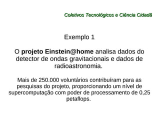 Coletivos Tecnológicos e Ciência Cidadã Exemplo 1 O  projeto Einstein@home  analisa dados do detector de ondas gravitacionais e dados de radioastronomia.  Mais de 250.000 voluntários contribuíram para as pesquisas do projeto, proporcionando um nível de supercomputação com poder de processamento de 0,25 petaflops.  