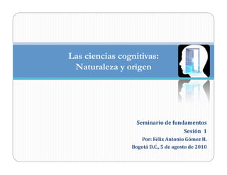 Las ciencias cognitivas:
 Naturaleza y origen




                   Seminario	
  de	
  fundamentos	
  
                                          Sesión	
  	
  1	
  
                       Por:	
  Félix	
  Antonio	
  Gómez	
  H.	
  
                Bogotá	
  D.C.,	
  5	
  de	
  agosto	
  de	
  2010	
  
 