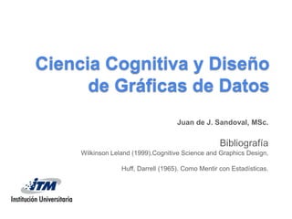 Ciencia Cognitiva y Diseño de Gráficas de Datos Juan de J. Sandoval, MSc. Bibliografía WilkinsonLeland (1999).CognitiveScience and GraphicsDesign, Huff, Darrell (1965). Como Mentir con Estadísticas. 