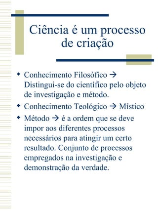 Ciência é um processo de criação Conhecimento Filosófico    Distingui-se do científico pelo objeto de investigação e método. Conhecimento Teológico    Místico  Método    é a ordem que se deve impor aos diferentes processos necessários para atingir um certo resultado. Conjunto de processos empregados na investigação e demonstração da verdade.  