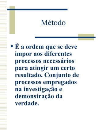 Método  É a ordem que se deve impor aos diferentes processos necessários para atingir um certo resultado. Conjunto de processos empregados na investigação e demonstração da verdade.  