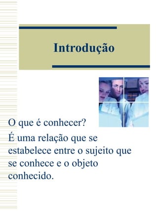 Introdução O que é conhecer?  É uma relação que se estabelece entre o sujeito que se conhece e o objeto conhecido. 