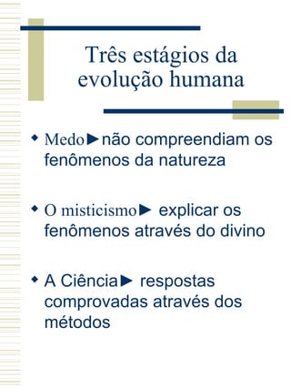 Três estágios da evolução humana Medo ►não compreendiam os fenômenos da natureza O misticismo ► explicar os fenômenos através do divino A Ciência► respostas comprovadas através dos métodos 
