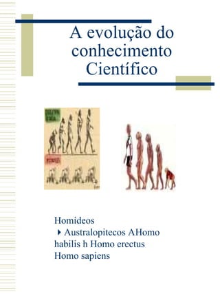 A evolução do conhecimento Científico Homídeos   Australopitecos    Homo  habilis    Homo erectus     Homo sapiens 