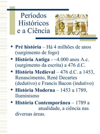 Períodos Históricos e a Ciência  Pré história  – Há 4 milhões de anos (surgimento de fogo) História Antiga  - ~4.000 anos A.c. (surgimento da escrita) a 476 d.C. História Medieval  – 476 d.C. a 1453, Renascimento, René Decartes (dedutivo) e Francis Bacon (indutivo) História Moderna  – 1453 a 1789, Iluminismo História Contemporânea  – 1789 a  atualidade, a ciência nas diversas áreas.  