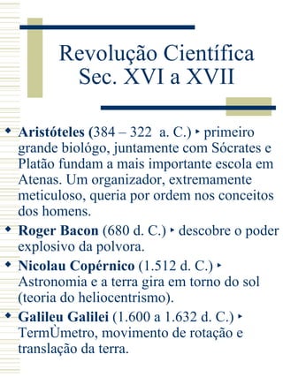 Revolução Científica Sec. XVI a XVII Aristóteles ( 384 – 322  a. C.)  ‣ primeiro grande biológo, juntamente com Sócrates e Platão fundam a mais importante escola em Atenas. Um organizador, extremamente meticuloso, queria por ordem nos conceitos dos homens. Roger Bacon   (680 d. C.) ‣ descobre o poder explosivo da polvora. Nicolau Copérnico  (1.512 d. C.) ‣ Astronomia e a terra gira em torno do sol (teoria do heliocentrismo). Galileu Galilei  (1.600 a 1.632 d. C.) ‣ Termômetro, movimento de rotação e translação da terra. 