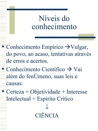 Níveis do conhecimento Conhecimento Empírico   Vulgar, do povo, ao acaso, tentativas através de erros e acertos. Conhecimento Científico    Vai além do fenômeno, suas leis e causas:  Certeza + Objetividade + Interesse Intelectual + Espirito Crítico  CIÊNCIA 