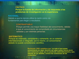 FÁCTICO Porque la fuente de información y de respuesta a los problemas de investigación es la experiencia RACIONAL Debido a que la ciencia utiliza la razón como vía fundamental para llegar a resultados.  CONTRASTABLE Porque permite una mayor fiabilidad del conocimiento, debido a que el conocimiento es comprobado en circunstancias variadas y por distintas personas.  SISTEMATICO Porque es ordenado, consistente y coherente, es un sistema interrelacionado e integrado; por lo mismo, un conocimiento aislado no puede considerarse científico.  Bochenski (1981) establece que  “no todo el que posee conocimiento de algún dominio del saber posee ciencia de él, sino solamente aquel que ha penetrado sistemáticamente y que, además de los detalles, conoce las conexiones de los contenidos.”   