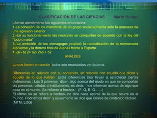 CLASIFICACIÓN DE LAS CIENCIAS  Mario Bunge Léanse atentamente los siguientes enunciados: 1- La cohesión de los miembros de un grupo social aumenta ante la amenaza de una agresión exterior. 2.-En su funcionamiento las neuronas se comportan de acuerdo con la ley del “todo o nada” 3.-La ambición de los demagogos propició la radicalización de la democracia ateniense   y la derrota final de Atenas frente a Esparta. 4.-(a - b) 2= a2- 2ab + b2 ANÁLISIS Lo que tienen en común :  todos son enunciados verdaderos. Diferencias en relación con su contenido, en relación con aquello que dicen y aquello de lo que hablan .  Estas diferencias nos llevan a establecer ciertas distinciones : Los 3 primeros  dicen algo acerca del modo en que se comportan las personas, células o instituciones, es decir,  nos informan acerca de algo que pasa en el mundo. Se refieren a hechos.  (F, Q, B, G……) El último no se refiere a hechos, no dice nada acerca de lo que ocurre en el mundo. Podríamos decir  y usualmente se dice que carece de contenido factual. (MTM, LOG) diferencias entre unos y otros en relaci ó n con su contenido, en relaci ó n con aquello que dicen y aquello de lo que hablan. Estas diferencias nos llevan a establecer ciertas distinciones que propondremos a continuaci ó n. diferencias entre unos y otros en relaci ó n con su contenido, en relaci ó n con aquello que dicen y aquello de lo que hablan. Estas diferencias nos llevan a establecer ciertas distinciones que propondremos a continuaci ó n. 