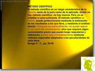 MÉTODO CIENTÍFICO El método científico es un rasgo característico de la  ciencia , tanto de la pura como de la aplicada: donde no hay método científico, no hay ciencia. Pero no es infalible ni auto-suficiente. El método científico  es falible : puede perfeccionarse mediante la estimación de los resultados a los que lleva, y mediante el análisis directo.  Tampoco es autosuficiente: no puede operar en un vacío de conocimiento,  sino que requiere algún conocimiento previo que pueda luego reajustarse y elaborarse; y  tiene que complementarse  mediante métodos especiales adaptados a las peculiaridades de cada tema. Bunge O . C., pp. 29-30 