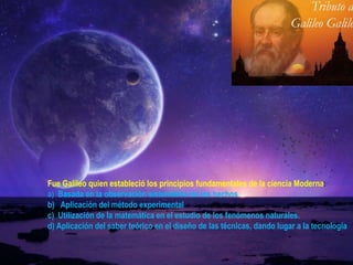 Fue Galileo quien estableció los principios fundamentales de la ciencia Moderna :  a)   Basada en la observación sistemática de los hechos  b)  Aplicación del método experimental  c)  Utilización de la matemática en el estudio de los fenómenos naturales. d) Aplicación del saber teórico en el diseño de las técnicas, dando lugar a la tecnología 