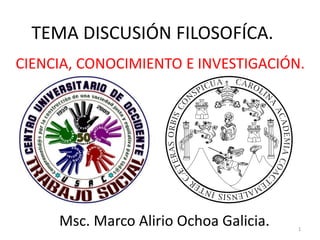 TEMA DISCUSIÓN FILOSOFÍCA.
CIENCIA, CONOCIMIENTO E INVESTIGACIÓN.
Msc. Marco Alirio Ochoa Galicia. 1
 