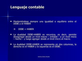 Lenguaje contable Manteniéndose siempre una igualdad o equilibrio entre el DEBE y el HABER    DEBE = HABER La dualidad DEBE-HABER es recursiva, es decir, permite desagregar desde un nivel macro – entidad – a un nivel micro – hecho – y luego agregar desde el nivel micro al macro. La dualidad DEBE-HABER se representa en dos columnas, la derecha es el HABER y la izquierda es el DEBE. 