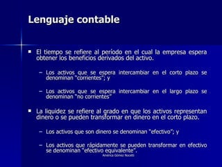 Lenguaje contable El tiempo se refiere al período en el cual la empresa espera obtener los beneficios derivados del activo. Los activos que se espera intercambiar en el corto plazo se denominan “corrientes”; y Los activos que se espera intercambiar en el largo plazo se denominan “no corrientes” La liquidez se refiere al grado en que los activos representan dinero o se pueden transformar en dinero en el corto plazo. Los activos que son dinero se denominan “efectivo”; y Los activos que rápidamente se pueden transformar en efectivo se denominan “efectivo equivalente”. 