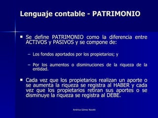 Lenguaje contable - PATRIMONIO Se define PATRIMONIO como la diferencia entre ACTIVOS y PASIVOS y se compone de: Los fondos aportados por los propietarios; y Por los aumentos o disminuciones de la riqueza de la entidad. Cada vez que los propietarios realizan un aporte o se aumenta la riqueza se registra al HABER y cada vez que los propietarios retiran sus aportes o se disminuye la riqueza se registra al DEBE. 
