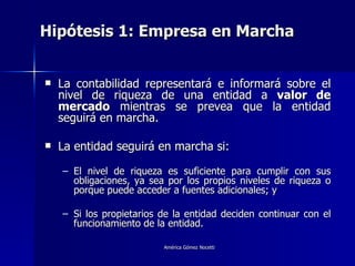 Hipótesis 1: Empresa en Marcha  La contabilidad representará e informará sobre el nivel de riqueza de una entidad a  valor de mercado  mientras se prevea que la entidad seguirá en marcha. La entidad seguirá en marcha si: El nivel de riqueza es suficiente para cumplir con sus obligaciones, ya sea por los propios niveles de riqueza o porque puede acceder a fuentes adicionales; y Si los propietarios de la entidad deciden continuar con el funcionamiento de la entidad. 