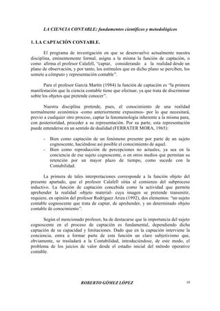 LA CIENCIA CONTABLE: fundamentos científicos y metodológicos
ROBERTO GÓMEZ LÓPEZ 10
1. LA CAPTACIÓN CONTABLE.
El programa de investigación en que se desenvuelve actualmente nuestra
disciplina, eminentemente formal, asigna a la misma la función de captación, o
como afirma el profesor Calafell, “captar, considerando a la realidad desde un
plano de observación, y por tanto, los estímulos que en dicho plano se perciben, los
somete a cómputo y representación contable”.
Para el profesor García Martín (1984) la función de captación es “la primera
manifestación que la ciencia contable tiene que efectuar, ya que trata de discriminar
sobre los objetos que pretende conocer”.
Nuestra disciplina pretende, pues, el conocimiento de una realidad
normalmente económica -como anteriormente expusimos- por lo que necesitará,
previo a cualquier otro proceso, captar la fenomenología inherente a la misma para,
con posterioridad, proceder a su representación. Por su parte, esta representación
puede entenderse en un sentido de dualidad (FERRATER MORA, 1965):
- Bien como captación de un fenómeno presente por parte de un sujeto
cognoscente, haciéndose así posible el conocimiento de aquel.
- Bien como reproducción de percepciones no actuales, ya sea en la
conciencia de ese sujeto cognoscente, o en otros medios que permitan su
retención por un mayor plazo de tiempo, como sucede con la
Contabilidad.
La primera de tales interpretaciones corresponde a la función objeto del
presente apartado, que el profesor Calafell sitúa al comienzo del subproceso
inductivo. La función de captación concebida como la actividad que permite
aprehender la realidad -objeto material- cuya imagen se pretende transmitir,
requiere, en opinión del profesor Rodríguez Ariza (1992), dos elementos: “un sujeto
contable cognoscente que trata de captar, de aprehender, y un determinado objeto
contable de conocimiento”.
Según el mencionado profesor, ha de destacarse que la importancia del sujeto
cognoscente en el proceso de captación es fundamental, dependiendo dicha
captación de su capacidad y limitaciones. Dado que en la captación interviene la
conciencia, entra a formar parte de esta función un claro subjetivismo que,
obviamente, se trasladará a la Contabilidad, introduciéndose, de este modo, el
problema de los juicios de valor desde el estadio inicial del método operativo
contable.
 
