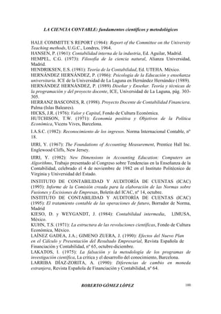 LA CIENCIA CONTABLE: fundamentos científicos y metodológicos
ROBERTO GÓMEZ LÓPEZ 100
HALE COMMITTE´S REPORT (1964): Report of the Committee on the University
Teaching methods, U.G.C., Londres, 1964.
HANSEN, P. (1961): Contabilidad interna de la industria, Ed. Aguilar, Madrid.
HEMPEL, C.G. (1973): Filosofía de la ciencia natural, Alianza Universidad,
Madrid.
HENDRIKSEN, E.S. (1981): Teoría de la Contabilidad, Ed. UTEHA. México.
HERNÁNDEZ HERNÁNDEZ, P. (1986): Psicología de la Educación y enseñanza
universitaria. ICE de la Universidad de La Laguna en Hernández Hernández (1989).
HERNÁNDEZ HERNÁNDEZ, P. (1989) Diseñar y Enseñar. Teoría y técnicas de
la programación y del proyecto docente, ICE, Universidad de La Laguna, pág. 303-
305.
HERRANZ BASCONES, R. (1998). Proyecto Docente de Contabilidad Financiera.
Palma (Islas Baleares).
HICKS, J.R. (1976): Valor y Capital, Fondo de Cultura Económica.
HUTCHISON, T.W. (1971): Economía positiva y Objetivos de la Política
Económica, Vicens Vives, Barcelona.
I.A.S.C. (1982): Reconocimiento de los ingresos. Norma Internacional Contable, nº
18.
IJIRI, Y. (1967): The Foundations of Accounting Measurement, Prentice Hall Inc.
Englewood Cliffs, New Jersey.
IJIRI, Y. (1982): New Dimensions in Accounting Education: Computers an
Algorithms, Trabajo presentado al Congreso sobre Tendencias en la Enseñanza de la
Contabilidad, celebrado el 4 de noviembre de 1982 en el Instituto Politécnico de
Virginia y Universidad del Estado.
INSTITUTO DE CONTABILIDAD Y AUDITORÍA DE CUENTAS (ICAC)
(1993): Informe de la Comisión creada para la elaboración de las Normas sobre
Fusiones y Escisiones de Empresas, Boletín del ICAC, nº 14, octubre.
INSTITUTO DE CONTABILIDAD Y AUDITORÍA DE CUENTAS (ICAC)
(1995): El tratamiento contable de las operaciones de futuro, Borrador de Norma,
Madrid
KIESO, D. y WEYGANDT, J. (1984): Contabilidad intermedia, LIMUSA,
México.
KUHN, T.S. (1971): La estructura de las revoluciones científicas, Fondo de Cultura
Económica, México.
LAÍNEZ GADEA, J.A.; GIMENO ZUERA, J. (1990): Efectos del Nuevo Plan
en el Cálculo y Presentación del Resultado Empresarial, Revista Española de
Financiación y Contabilidad, nº 65, octubre-diciembre.
LAKATOS, I. (1975): La falsación y la metodología de los programas de
investigación científica, La crítica y el desarrollo del conocimiento, Barcelona.
LARRIBA DÍAZ-ZORITA, A. (1990): Diferencias de cambio en moneda
extranjera, Revista Española de Financiación y Contabilidad, nº 64.
 