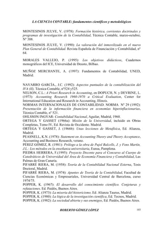 LA CIENCIA CONTABLE: fundamentos científicos y metodológicos
ROBERTO GÓMEZ LÓPEZ 103
MONTESINOS JULVE, V. (1978): Formación histórica, corrientes doctrinales y
programas de investigación de la Contabilidad, Técnica Contable, marzo-octubre,
Nº 388.
MONTESINOS JULVE, V. (1990): La valoración del inmovilizado en el nuevo
Plan General de Contabilidad. Revista Española de Financiación y Contabilidad, nº
64.
MORALES VALLEJO, P. (1995): Los objetivos didácticos, Cuadernos
monográficos del ICE, Universidad de Deusto, Bilbao.
MUÑOZ MERCHANTE, A. (1997): Fundamentos de Contabilidad, UNED,
Madrid.
NAVARRO GARCÍA., J.C. (1992): Aspectos puntuales de la contabilización del
IVA (II), Técnica Contable, nº524 y525.
NELSON, C.L.: A Priori Research in Accounting, en DOPUCH, N. y DEVRINE, L.
(1973): Accounting Research 1960-1970 a Critical Evaluation, Center for
International Education and Research in Accounting, Illinois.
NORMAS INTERNACIONALES DE CONTABILIDAD. NORMA Nº 29 (1992):
Presentación de la información financiera en economías hiperinflacionarias,
Técnica Contable, nº 521.
OHLSSON INGVAR: Contabilidad Nacional, Aguilar, Madrid, 1960.
ORTEGA Y GASSET (1966a): Misión de la Universidad, incluido en Obras
Completas, Tomo IV, Ed. Revista de Occidente. Madrid.
ORTEGA Y GASSET, J. (1966b): Unas lecciones de Metafísica, Ed. Alianza,
Madrid.
PEASNELL, K.N. (1978): Statement on Accounting Theory and Theory Acceptance,
Accounting and Business Research, verano.
PÉREZ GÓMEZ, R. (1981): Prólogo a la obra de Pujol Balcells, J. y Fons Martín,
J.L.: Los métodos en la enseñanza universitaria, Eunsa, Pamplona.
PIEDRA HERRERA, F.(1995): Proyecto Docente para el Concurso al Cuerpo de
Catedráticos de Universidad del Área de Economía Financiera y Contabilidad, Las
Palmas de Gran Canaria.
PIFARRÉ RIERA, M. (1958): Teoría de la Contabilidad Nacional Externa, Tesis
Doctoral, Madrid.
PIFARRÉ RIERA, M. (1974): Apuntes de Teoría de la Contabilidad, Facultad de
Ciencias Económicas y Empresariales, Universidad Central de Barcelona, curso
1974/75.
POPPER, K. (1967): El desarrollo del conocimiento científico. Conjeturas y
refutaciones. Ed. Paidós, Buenos Aires.
POPPER, K. (1973): La miseria del historicismo. Ed. Alianza Taurus, Madrid.
POPPER, K. (1980): La lógica de la investigación científica, Ed. Tecnos, Madrid.
POPPER, K. (1982): La sociedad abierta y sus enemigos, Ed. Paidós, Buenos Aires.
 