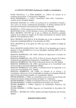 LA CIENCIA CONTABLE: fundamentos científicos y metodológicos
ROBERTO GÓMEZ LÓPEZ 104
PUJOL BALCELLS, J. y FONS MARTIN, J.L. (1981): Los métodos de la
enseñanza universitaria, 2ª edición Eunsa, Pamplona.
QUER PERAMIQUEL, A. (1997): Contabilidad. Guías útiles. Tratamiento
contable del IVA, Pirámide, Madrid.
QUESADA SÁNCHEZ, F.J. (1991): La enseñanza de la contabilidad en España y
otros países de Europa, Comunicación presentada a la primera ponencia del IV
Encuentro de Profesores Universitarios de Contabilidad, Santander.
QUESNOT, L. (1974): Administración Financiera, Labor, Barcelona.
QUINTANILLA, M.A. (1976): Ideología y Ciencia, Ed. Fernando Torres, Valencia.
REAL DECRETO 1497/1987 por el que se estblecen las directrices generales
comunes de los planes de estudios de los títulos universitarios de carácter oficial
(BOE de 14 de diciembre de 1987).
REAL DECRETO 1643/1990 de 20 de diciembre por el que se aprueba el Plan
General de Contabilidad (BOE de 27 de diciembre de 1989).
REAL DECRETO de 22 de agosto de 1885, por el que se publica el Código de
Comercio.
REAL DECRETO LEGISLATIVO 1564/ 1989 de 22 de diciembre por el que se
aprueba el Texto Refundido de la Ley de Sociedades Anónimas (BOE de 27 de
diciembre de 1989).
REQUENA RODRÍGUEZ, J.M. (1965): Memoria de Oposiciones a Cátedras de
Escuelas de Comercio.
REQUENA RODRÍGUEZ, J.M. (1973): El Plan de Cuentas Integral del Profesor
Calafell, Revista Española de Financiación y Contabilidad, nº 5, mayo-agosto.
REQUENA RODRÍGUEZ, J.M. (1982): El Resultado Interno, Ed.. ICE, Madrid.
REQUENA RODRÍGUEZ, J.M. (1986): Epistemología de la Contabilidad como
Teoría Científica, Universitas Malacitana, Málaga.
REQUENA RODRÍGUEZ, J.M. (1988): La homogeneización de magnitudes en la
ciencia de la Contabilidad, I.C.E., Madrid.
REQUENA RODRÍGUEZ, J.M. (1989): La Filosofía de la Ciencia y la
Contabilidad: Reflexiones, En la Contabilidad en España en la Segunda Mitad del
Siglo XX, Revista Técnica Contable, vol. extraordinario, Madrid.
RIVERO ROMERO, J. (1968): La Contabilidad como ciencia, Revista Técnica del
Instituto de Censores Jurados de Cuentas de España, nº 2, abril-junio.
RIVERO ROMERO, J. (1995a): Contabilidad Financiera, Ed. Trivium, Madrid.
RIVERO ROMERO, J. (1995b): Contabilidad de Sociedades, Ed. Trivium.
RIVERO ROMERO, J. (1995c): Supuestos de Contabilidad Financiera, Ed.
Trivium, Madrid.
RIVERO ROMERO, J. (1995d): Supuestos de Contabilidad de Sociedades, Ed.
Trivium.
RIVERO, J. ; RIVERO, M.J. (1993): Análisis de Estados Financieros, Ed. Trivium,
Madrid.
 