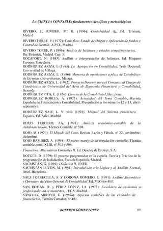 LA CIENCIA CONTABLE: fundamentos científicos y metodológicos
ROBERTO GÓMEZ LÓPEZ 105
RIVERO, J.; RIVERO, Mª R. (1996): Contabilidad (I), Ed. Trivium,
Madrid
RIVERO TORRE, P. (1972): Cash-flow, Estado de Origen y Aplicación de fondos y
Control de Gestión. A.P.D., Madrid.
RIVERO TORRE, P. (1996): Análisis de balances y estados complementarios,
De. Pirámide, Madrid. Cap. 3.
ROCAFORT, N. (1983): Análisis e interpretación de balances, Ed. Hispano
Europea, Barcelona.
RODRÍGUEZ ARIZA, L (1985): La Agregación en Contabilidad, Tesis Doctoral,
Universidad de Málaga.
RODRÍGUEZ ARIZA, L. (1986): Memoria de oposiciones a plaza de Catedrático
de Escuelas Universitarias, Málaga.
RODRÍGUEZ ARIZA, L. (1992): Proyecto Docente para el Concurso al Cuerpo de
Catedráticos de Universidad del Área de Economía Financiera y Contabilidad,
Granada.
RODRÍGUEZ PITA, E. (1956): Ciencia de la Contabilidad, Barcelona.
RODRÍGUEZ ROBLES, A. (1975): Actualidad del Tema Contable, Revista
Española de Financiación y Contabilidad, Presentación a los números 12 y 13, abril-
septiembre.
RODRÍGUEZ SAIZ, L. Y otros (1992): Manual del Sistema Financiero
Español, Ed. Ariel, Madrid.
ROJAS TERCERO, J.A. (1991): Análisis económico-contable de la
Autofinanciación, Técnica Contable, nº 508.
ROJO, M. (1970): El Método del Caso, Revista Razón y Fábula, nº 22, noviembre-
diciembre.
ROJO RAMÍREZ, A. (1991): El nuevo marco de la regulación contable, Técnica
contable, tomo XLIII, nº 505 y 506.
Financiera. Alternativas Contables II. Ed. Desclee de Brower, S.A.
ROTGER, B. (1979): El proceso programador en la escuela. Teoría y Práctica de la
programación de la didáctica, Escuela Española, Madrid.
SACRISTÁN, G. (1969): Didáctica II, UNED.
SACRISTÁN LUZÓN, M. (1964): Introducción a la Lógica y al Análisis Formal,
Ariel, Barcelona.
SÁEZ TORRECILLA, A. Y CORONA ROMERO, E. (1991): Análisis Sistemático
y Operativo del Plan General de Contabilidad. Ed. McGraw-Hill.
SAN ROMAN, R. y PÉREZ LÓPEZ, J.A. (1973): Enseñanza de economía a
profesionales no economistas, CECA, Madrid.
SÁNCHEZ ARROYO, G. (1989a): Aspectos contables de las entidades de
financiación, Técnica Contable, nº 481.
 