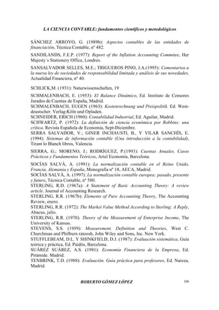 LA CIENCIA CONTABLE: fundamentos científicos y metodológicos
ROBERTO GÓMEZ LÓPEZ 106
SÁNCHEZ ARROYO, G. (1989b): Aspectos contables de las entidades de
financiación, Técnica Contable, nº 482.
SANDILANDS, F.E.P. (1977): Report of the Inflation Accounting Commitee, Her
Majesty´s Stationery Office, Londres.
SANSALVADOR SELLES, M.E.; TRIGUEROS PINO, J.A.(1995): Comentarios a
la nueva ley de sociedades de responsabilidad limitada y análisis de sus novedades,
Actualidad Financiera, nº 40.
SCHLICK,M. (1931): Naturwissenschaften, 19
SCHMALENBACH, E. (1953): El Balance Dinámico, Ed. Instituto de Censores
Jurados de Cuentas de España, Madrid.
SCHMALENBACH, EUGEN (1963): Kostenrechnung und Preispolitik. Ed. West-
deustscher. Verlag-Köln und Opladen.
SCHNEIDER, ERICH (1960): Contabilidad Industrial, Ed. Aguilar, Madrid.
SCHWARTZ, P. (1972): La definición de ciencia económica por Robbins: una
crítica. Revista Española de Economía, Sept-Diciembre.
SERRA SALVADOR, V.; GINER INCHAUSTI, B., Y VILAR SANCHÍS, E.
(1994): Sistemas de información contable (Una introducción a la contabilidad),
Tirant lo Blanch libros, Valencia.
SIERRA, G.; MORENO, J.; RODRÍGUEZ, P.(1993): Cuentas Anuales. Casos
Prácticos y Fundamentos Teóricos, Ariel Economía, Barcelona.
SOCÍAS SALVÁ, A. (1991): La normalización contable en el Reino Unido,
Francia, Alemania y España, Monografía nº 18, AECA, Madrid.
SOCÍAS SALVÁ, A. (1997): La normalización contable europea: pasado, presente
y futuro, Técnica Contable, nº 580.
STERLlNG, R.D. (1967a): A Statement of Basic Accounting Theory: A review
article. Journal of Accounting Research.
STERLING, R.R. (1967b): Elements of Pure Accounting Theory, The Accounting
Review, enero.
STERLING, R.R. (1972): The Market Value Method According to Sterling: A Reply,
Abacus, julio.
STERLING, R.R. (1970): Theory of the Measurement of Enterprise Income, The
University of Kansas.
STEVENS, S.S. (1959): Measurement. Definition and Theories, West C.
Churchman and Philburn ratoosh, John Wiley and Sons, Inc. New York.
STUFFLEBEAM, D.L. Y SHINKFIELD, D.J. (1987): Evaluación sistemática, Guía
teórica y práctica, Ed. Paidós, Barcelona.
SUÁREZ SUÁREZ, A.S. (1981): Economía Financiera de la Empresa, Ed.
Pirámide. Madrid.
TENBRINK, T.D. (1988): Evaluación. Guía práctica para profesores, Ed. Narcea,
Madrid.
 