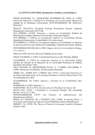 LA CIENCIA CONTABLE: fundamentos científicos y metodológicos
ROBERTO GÓMEZ LÓPEZ 107
TÓJAR HURTADO, J.C., MANCHADO GUTIÉRREZ DE TENA, R. (1998).
Innovación Educativa y Calidad de la Enseñanza en la Universidad. Promover la
Calidad de la Enseñanza Universitaria. ICE/UNIVERSIDAD DE MÁLAGA.
MÁLAGA
TRACEY, W.R.(1971): Designing Training Development Systems, American
Management Association, New York.
TUA PEREDA, J.(1983): Principios y normas de Contabilidad, Instituto de
Planificación Contable, Ministerio de Economía y Hacienda, Madrid.
TUA PEREDA, J. (1991a): La investigación empírica en Contabilidad, Revista
Española de Financiación y Contabilidad, nº 66, enero-marzo.
TUA PEREDA, J. (1991b): La investigación empírica en Contabilidad. La hipótesis
de eficiencia del mercado, Instituto de Contabilidad y Auditoría de Cuentas, Madrid.
UNIVERSIDAD DE MÁLAGA (1999): Página web de la Universidad de Málaga.
w.w.w.uma.es .
URÍA, R. (1985): Derecho Mercantil, Madrid, Ed. del Autor.
URÍAS VALIENTE, J. (1997): Contabilidad Financiera, De. Pirámide, Madrid.
VALDERREY, C. (1975): La evaluación Continua en la Universidad, Edutec
Instituto de Ciencias de la Educación de la Universidad Politécnica de Madrid,
diciembre 1975 febrero 1976.
VELA PASTOR, M., MONTESINOS JULVE, V. Y SERRA SALVADOR, V.
(1996): Manual de Contabilidad, Ariel Economía, Barcelona.
VIRGIL, R.L., NORD, W.R. y CHOEN, S.H. (1973): A Classroom Experience in
the Behavorial Implications of Accounting Perfomance Evolution Measurement, The
Accounting Review, abril.
VLAEMMINCK, J.H. (1961): Historia y Doctrina de la Contabilidad, Ejes,
Madrid.
WAISMANN, F.(1930): Erkentris, 1.
WARTOFSKY, M. W. (1973): Introducción a la Filosofía de la Ciencia. Ed.
WELLS, M.C. (1976): A Revolution in Accounting Thought., The Accounting
Review, Vol. LI, nº 3, July.
WESTON-BRIGHAM (1977): Las Finanzas en Administración, Ed.
Interamericana, México..
WOLK, H.I.; FRANCIS, J.R. y TEARNEY, M.G. (1984): Accounting Theory. A
Conceptual and Institutional Approach, Kent Publishing, Boston, Massachussets.
WRIGHT, F.K. (1970): The Theory of Financial Accounting, Journal of Business
Finance, otoño.
 