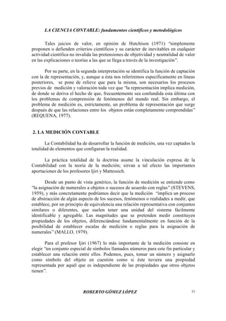 LA CIENCIA CONTABLE: fundamentos científicos y metodológicos
ROBERTO GÓMEZ LÓPEZ 11
Tales juicios de valor, en opinión de Hutchison (1971) “simplemente
proponen o defienden criterios científicos y su carácter de inevitables en cualquier
actividad científica no invalida las pretensiones de objetividad y neutralidad de valor
en las explicaciones o teorías a las que se llega a través de la investigación”.
Por su parte, en la segunda interpretación se identifica la función de captación
con la de representación, y, aunque a ésta nos referiremos específicamente en líneas
posteriores, se pone de relieve que para la misma, son necesarios los procesos
previos de medición y valoración toda vez que “la representación implica medición,
de donde se deriva el hecho de que, frecuentemente sea confundida esta última con
los problemas de comprensión de fenómenos del mundo real. Sin embargo, el
problema de medición es, estrictamente, un problema de representación que surge
después de que las relaciones entre los objetos están completamente comprendidas”
(REQUENA, 1977).
.2. LA MEDICIÓN CONTABLE
La Contabilidad ha de desarrollar la función de medición, una vez captados la
totalidad de elementos que configuran la realidad.
La práctica totalidad de la doctrina asume la vinculación expresa de la
Contabilidad con la teoría de la medición; sirvan a tal efecto las importantes
aportaciones de los profesores Ijiri y Mattessich.
Desde un punto de vista genérico, la función de medición se entiende como
“la asignación de numerales a objetos o sucesos de acuerdo con reglas” (STEVENS,
1959), y más concretamente podríamos decir que la medición “implica un proceso
de abstracción de algún aspecto de los sucesos, fenómenos o realidades a medir, que
establece, por un principio de equivalencia una relación representativa con conjuntos
similares o diferentes, que suelen tener una unidad del sistema fácilmente
identificable y agregable. Las magnitudes que se pretenden medir constituyen
propiedades de los objetos, diferenciándose fundamentalmente en función de la
posibilidad de establecer escalas de medición o reglas para la asignación de
numerales”(MALLO, 1979).
Para el profesor Ijiri (1967) lo más importante de la medición consiste en
elegir “un conjunto especial de símbolos llamados números para este fin particular y
establecer una relación entre ellos. Podemos, pues, tomar un número y asignarlo
como símbolo del objeto en cuestión como si éste tuviera una propiedad
representada por aquél que es independiente de las propiedades que otros objetos
tienen”.
 