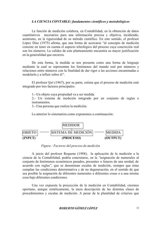 LA CIENCIA CONTABLE: fundamentos científicos y metodológicos
ROBERTO GÓMEZ LÓPEZ 12
La función de medición colabora, en Contabilidad, en la obtención de datos
cuantitativos necesarios para una información precisa y objetiva, incidiendo,
asimismo, en la rigurosidad de su método científico. En este sentido, el profesor
López Díaz (1975) afirma, que una forma de acercarse “al concepto de medición
consiste en tener en cuenta el aspecto teleológico del proceso cuya concreción real
son los números. La validez de este planteamiento encuentra su mayor justificación
en la generalidad que encierra.
De esta forma, la medida se nos presenta como una forma de lenguaje
mediante la cual se representan los fenómenos del mundo real por números y
relaciones entre números con la finalidad de dar rigor a las acciones encaminadas a
modelarlo y a influir sobre él”.
El profesor Ijiri (1967), por su parte, estima que el proceso de medición está
integrado por tres factores principales:
1.- Un objeto cuya propiedad va a ser medida.
2.- Un sistema de medición integrado por un conjunto de reglas e
instrumentos.
3.- Una persona que realiza la medición.
Lo anterior lo sistematiza como exponemos a continuación:
(INPUT) (PROCESO) (OUTPUT)
Figura : Factores del proceso de medición
A juicio del profesor Requena (1988), la aplicación de la medición a la
ciencia de la Contabilidad, podría concretarse, en la “asignación de numerales al
conjunto de fenómenos económicos pasados, presentes o futuros de una unidad, de
acuerdo con reglas”, que se denominan escalas de medición, siempre que éstas
cumplan las condiciones determinativa y de no degeneración, en el sentido de que
sea posible la asignación de diferentes numerales a diferentes cosas o a una misma
cosa bajo diferentes condiciones.
Una vez expuesta la proyección de la medición en Contabilidad, creemos
oportuno, aunque sintéticamente, la mera descripción de las distintas clases de
procedimientos y escalas de medición. A pesar de la pluralidad de criterios que
OBJETO SISTEMA DE MEDICIÓN MEDIDA
MEDIDOR
 