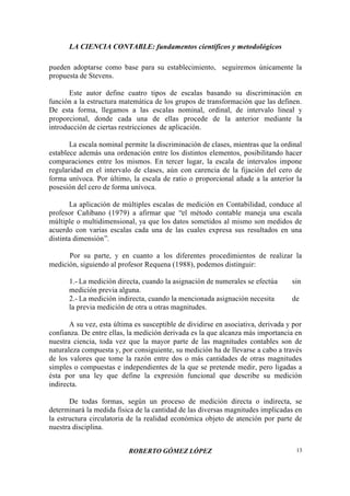 LA CIENCIA CONTABLE: fundamentos científicos y metodológicos
ROBERTO GÓMEZ LÓPEZ 13
pueden adoptarse como base para su establecimiento, seguiremos únicamente la
propuesta de Stevens.
Este autor define cuatro tipos de escalas basando su discriminación en
función a la estructura matemática de los grupos de transformación que las definen.
De esta forma, llegamos a las escalas nominal, ordinal, de intervalo lineal y
proporcional, donde cada una de ellas procede de la anterior mediante la
introducción de ciertas restricciones de aplicación.
La escala nominal permite la discriminación de clases, mientras que la ordinal
establece además una ordenación entre los distintos elementos, posibilitando hacer
comparaciones entre los mismos. En tercer lugar, la escala de intervalos impone
regularidad en el intervalo de clases, aún con carencia de la fijación del cero de
forma unívoca. Por último, la escala de ratio o proporcional añade a la anterior la
posesión del cero de forma unívoca.
La aplicación de múltiples escalas de medición en Contabilidad, conduce al
profesor Cañibano (1979) a afirmar que “el método contable maneja una escala
múltiple o multidimensional, ya que los datos sometidos al mismo son medidos de
acuerdo con varias escalas cada una de las cuales expresa sus resultados en una
distinta dimensión”.
Por su parte, y en cuanto a los diferentes procedimientos de realizar la
medición, siguiendo al profesor Requena (1988), podemos distinguir:
1.- La medición directa, cuando la asignación de numerales se efectúa sin
medición previa alguna.
2.- La medición indirecta, cuando la mencionada asignación necesita de
la previa medición de otra u otras magnitudes.
A su vez, esta última es susceptible de dividirse en asociativa, derivada y por
confianza. De entre ellas, la medición derivada es la que alcanza más importancia en
nuestra ciencia, toda vez que la mayor parte de las magnitudes contables son de
naturaleza compuesta y, por consiguiente, su medición ha de llevarse a cabo a través
de los valores que tome la razón entre dos o más cantidades de otras magnitudes
simples o compuestas e independientes de la que se pretende medir, pero ligadas a
ésta por una ley que define la expresión funcional que describe su medición
indirecta.
De todas formas, según un proceso de medición directa o indirecta, se
determinará la medida física de la cantidad de las diversas magnitudes implicadas en
la estructura circulatoria de la realidad económica objeto de atención por parte de
nuestra disciplina.
 
