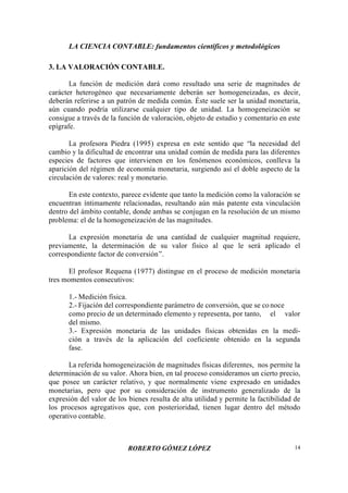 LA CIENCIA CONTABLE: fundamentos científicos y metodológicos
ROBERTO GÓMEZ LÓPEZ 14
3. LA VALORACIÓN CONTABLE.
La función de medición dará como resultado una serie de magnitudes de
carácter heterogéneo que necesariamente deberán ser homogeneizadas, es decir,
deberán referirse a un patrón de medida común. Éste suele ser la unidad monetaria,
aún cuando podría utilizarse cualquier tipo de unidad. La homogeneización se
consigue a través de la función de valoración, objeto de estudio y comentario en este
epígrafe.
La profesora Piedra (1995) expresa en este sentido que “la necesidad del
cambio y la dificultad de encontrar una unidad común de medida para las diferentes
especies de factores que intervienen en los fenómenos económicos, conlleva la
aparición del régimen de economía monetaria, surgiendo así el doble aspecto de la
circulación de valores: real y monetario.
En este contexto, parece evidente que tanto la medición como la valoración se
encuentran íntimamente relacionadas, resultando aún más patente esta vinculación
dentro del ámbito contable, donde ambas se conjugan en la resolución de un mismo
problema: el de la homogeneización de las magnitudes.
La expresión monetaria de una cantidad de cualquier magnitud requiere,
previamente, la determinación de su valor físico al que le será aplicado el
correspondiente factor de conversión”.
El profesor Requena (1977) distingue en el proceso de medición monetaria
tres momentos consecutivos:
1.- Medición física.
2.- Fijación del correspondiente parámetro de conversión, que se co noce
como precio de un determinado elemento y representa, por tanto, el valor
del mismo.
3.- Expresión monetaria de las unidades físicas obtenidas en la medi-
ción a través de la aplicación del coeficiente obtenido en la segunda
fase.
La referida homogeneización de magnitudes físicas diferentes, nos permite la
determinación de su valor. Ahora bien, en tal proceso consideramos un cierto precio,
que posee un carácter relativo, y que normalmente viene expresado en unidades
monetarias, pero que por su consideración de instrumento generalizado de la
expresión del valor de los bienes resulta de alta utilidad y permite la factibilidad de
los procesos agregativos que, con posterioridad, tienen lugar dentro del método
operativo contable.
 