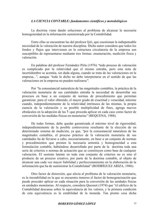 LA CIENCIA CONTABLE: fundamentos científicos y metodológicos
ROBERTO GÓMEZ LÓPEZ 15
La doctrina viene dando soluciones al problema de alcanzar la necesaria
homogeneidad en la información suministrada por la Contabilidad.
Entre ellas se encuentran las del profesor Ijiri, que cuestionan la indispensable
necesidad de la valoración de nuestra disciplina. Dicho autor considera que todos los
fondos y flujos que intervienen en la estructura circulatoria de la empresa son
susceptibles de representarse mediante tres formas: enumeración, medición física y
valoración.
En palabras del profesor Fernández Pirla (1976) “todo proceso de valoración
es complicado por la relatividad que el mismo entraña, pero esta nota de
incertidumbre se acentúa, sin duda alguna, cuando se trata de las valoraciones en la
empresa...”, aunque “todo lo dicho no debe interpretarse en el sentido de que las
valoraciones en la empresa no pueden realizarse”.
Por “la consustancial naturaleza de las magnitudes contables, la práctica de la
valoración monetaria de sus cantidades entraña la necesidad de desarrollar sus
procesos en base a un conjunto de normas de procedimiento que permitan
garantizar, para el valor obtenido, el mayor grado de exactitud y veracidad, máxime
cuando, independientemente de la relatividad intrínseca de las mismas, la propia
esencia de la valoración y su posible multiplicidad de fines, agrega nuevos
obstáculos en la adopción de las ? i que proceda aplicar en cada caso como factor de
conversión de las medidas físicas en monetarias”(REQUENA, 1988).
De todas formas, debe quedar garantizada el máximo nivel de rigurosidad,
independientemente de la posible controversia resultante de la elección de un
determinado sistema de medición, ya que, “por la consustancial naturaleza de las
magnitudes contables, el proceso práctico de la valoración monetaria de sus
cantidades ha de llevarse a cabo, necesariamente, en base a un conjunto de normas
y procedimientos que presten la necesaria armonía y homogeneidad a esta
formulación contable, habiéndose desarrollado por parte de la doctrina toda una
serie de criterios o normas de actuación que se constituyen como base de cualquier
valoración. El sustrato latente en todo este conjunto de criterios no es sino el
producto de un proceso creativo, por parte de la doctrina contable, al objeto de
alcanzar una cada vez mayor fiabilidad y perfeccionamiento en la elaboración de la
información que ha de suministrar la Contabilidad”(RODRÍGUEZ ARIZA, 1986).
Otro factor de distorsión, que afecta al problema de la valoración monetaria,
es la inestabilidad en la que se encuentra inmerso el factor de homogeneización que
puede proceder aplicar en cada situación para la conversión de las unidades físicas
en unidades monetarias. Al respecto, considera Quesnot (1974) que “el edificio de la
Contabilidad descansa sobre la equivalencia de los valores, y la primera condición
de esta equivalencia es la estabilidad de la moneda. Tan pronto cesa dicha
 