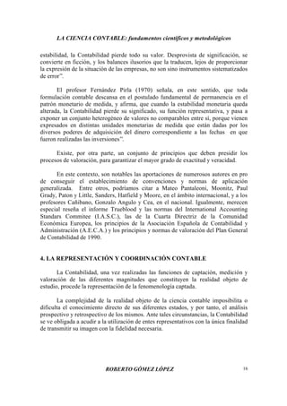 LA CIENCIA CONTABLE: fundamentos científicos y metodológicos
ROBERTO GÓMEZ LÓPEZ 16
estabilidad, la Contabilidad pierde todo su valor. Desprovista de significación, se
convierte en ficción, y los balances ilusorios que la traducen, lejos de proporcionar
la expresión de la situación de las empresas, no son sino instrumentos sistematizados
de error”.
El profesor Fernández Pirla (1970) señala, en este sentido, que toda
formulación contable descansa en el postulado fundamental de permanencia en el
patrón monetario de medida, y afirma, que cuando la estabilidad monetaria queda
alterada, la Contabilidad pierde su significado, su función representativa, y pasa a
exponer un conjunto heterogéneo de valores no comparables entre sí, porque vienen
expresados en distintas unidades monetarias de medida que están dadas por los
diversos poderes de adquisición del dinero correspondiente a las fechas en que
fueron realizadas las inversiones”.
Existe, por otra parte, un conjunto de principios que deben presidir los
procesos de valoración, para garantizar el mayor grado de exactitud y veracidad.
En este contexto, son notables las aportaciones de numerosos autores en pro
de conseguir el establecimiento de convenciones y normas de aplicación
generalizada. Entre otros, podríamos citar a Mateo Pantaleoni, Moonitz, Paul
Grady, Paton y Little, Sanders, Hatfield y Moore, en el ámbito internacional, y a los
profesores Cañibano, Gonzalo Angulo y Cea, en el nacional. Igualmente, merecen
especial reseña el informe Trueblood y las normas del International Accounting
Standars Commitee (I.A.S.C.), las de la Cuarta Directriz de la Comunidad
Económica Europea, los principios de la Asociación Española de Contabilidad y
Administración (A.E.C.A.) y los principios y normas de valoración del Plan General
de Contabilidad de 1990.
4. LA REPRESENTACIÓN Y COORDINACIÓN CONTABLE
La Contabilidad, una vez realizadas las funciones de captación, medición y
valoración de las diferentes magnitudes que constituyen la realidad objeto de
estudio, procede la representación de la fenomenología captada.
La complejidad de la realidad objeto de la ciencia contable imposibilita o
dificulta el conocimiento directo de sus diferentes estados, y por tanto, el análisis
prospectivo y retrospectivo de los mismos. Ante tales circunstancias, la Contabilidad
se ve obligada a acudir a la utilización de entes representativos con la única finalidad
de transmitir su imagen con la fidelidad necesaria.
 