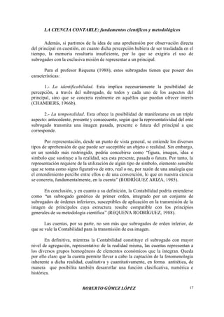 LA CIENCIA CONTABLE: fundamentos científicos y metodológicos
ROBERTO GÓMEZ LÓPEZ 17
Además, si partimos de la idea de una aprehensión por observación directa
del principal en cuestión, en cuanto dicha percepción hubiera de ser trasladada en el
tiempo, la memoria resultaría insuficiente, por lo que se exigiría el uso de
subrogados con la exclusiva misión de representar a un principal.
Para el profesor Requena (1988), estos subrogados tienen que poseer dos
características:
1.- La identificabilidad. Esta implica necesariamente la posibilidad de
percepción, a través del subrogado, de todos y cada uno de los aspectos del
principal, sino que se concreta realmente en aquéllos que puedan ofrecer interés
(CHAMBERS, 1966b).
2.- La temporalidad. Esta ofrece la posibilidad de manifestarse en un triple
aspecto: antecedente, presente y consecuente, según que la representatividad del ente
subrogado transmita una imagen pasada, presente o futura del principal a que
corresponde.
Por representación, desde un punto de vista general, se entiende los diversos
tipos de aprehensión de que puede ser suceptible un objeto o realidad. Sin embargo,
en un sentido más restringido, podría concebirse como “figura, imagen, idea o
símbolo que sustituye a la realidad, sea esta presente, pasada o futura. Por tanto, la
representación requiere de la utilización de algún tipo de símbolo, elemento sensible
que se toma como signo figurativo de otro, real o no, por razón de una analogía que
el entendimiento percibe entre ellos o de una convención, lo que en nuestra ciencia
se concreta, fundamentalmente, en la cuenta”(RODRÍGUEZ ARIZA, 1985).
En conclusión, y en cuanto a su definición, la Contabilidad podría entenderse
como “un subrogado genérico de primer orden, integrado por un conjunto de
subrogados de órdenes inferiores, susceptibles de aplicación en la transmisión de la
imagen de principales cuya estructura resulte compatible con los principios
generales de su metodología científica”(REQUENA RODRÍGUEZ, 1988).
Las cuentas, por su parte, no son más que subrogados de orden inferior, de
que se vale la Contabilidad para la transmisión de esa imagen.
En definitiva, mientras la Contabilidad constituye el subrogado con mayor
nivel de agregación, representativo de la realidad misma, las cuentas representan a
los diversos grupos homogéneos de elementos económicos que la integran. Queda
por ello claro que la cuenta permite llevar a cabo la captación de la fenomenología
inherente a dicha realidad, cualitativa y cuantitativamente, en forma antitética, de
manera que posibilita también desarrollar una función clasificativa, numérica e
histórica.
 
