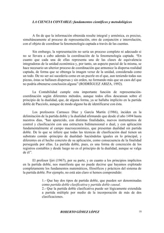 LA CIENCIA CONTABLE: fundamentos científicos y metodológicos
ROBERTO GÓMEZ LÓPEZ 18
A fin de que la información obtenida resulte integral y armónica, es preciso,
simultáneamente al proceso de representación, otro de conjunción e interrelación,
con el objeto de coordinar la fenomenología captada a través de las cuentas.
Sin embargo, la representación no sería un proceso completo ni adecuado si
no se llevara a cabo además la coordinación de la fenomenología captada. “En
cuanto que cada una de ellas representa una de las clases de equivalencia
integradoras de la unidad económica y, por tanto, un aspecto parcial de la misma, se
hace necesario un ulterior proceso de coordinación que armonice la dispersa realidad
captada, de forma que se obtenga la imagen veraz de la unidad, considerada como
un todo. De no ser así sucedería como en un puzzle en el que, aun teniendo todas sus
piezas, éstas se hallasen dispersas y sin orden, no formando más que un caos del que
no podría obtenerse conclusión alguna”(RODRÍGUEZ ARIZA, 1992).
La Contabilidad cumple esta importante función de representación-
coordinación según diferentes métodos, aunque todos ellos descansan sobre el
principio de la dualidad, que, de alguna forma, ya se hallaba implícito en la partida
doble de Pacciolo, aunque de modo alguno ha de identificarse con ésta.
Los profesores Carrasco Díaz y García Martín (1986), inciden en la
delimitación de la partida doble y la dualidad afirmando que desde el año 1494 hasta
nuestros días, “han aparecido, con distintas finalidades, nuevos instrumentos de
control y clasificación con una estructura bidimensional o dual, y con aplicación
fundamentalmente al campo macroeconómico, que presentan dualidad sin partida
doble. De lo que se infiere que todas las técnicas de clasificación dual tienen un
substrato común -principio de dualidad- haciéndolas iguales en lo principal, y
diferentes en el hecho concreto de su aplicación, como consecuencia de la finalidad
perseguida por ellas. La partida doble, pues, es una forma de concreción de los
registros contables y desde luego no es el principio de la dualidad, aunque se valga
de él”.
El profesor Ijiri (1967), por su parte, y en cuanto a los principios implícitos
en la partida doble, nos manifiesta que no puede decirse que hayamos explotado
completamente los fundamentos matemáticos, filosóficos y prácticos del sistema de
la partida doble. Por ejemplo, no está aún claro si hemos comprendido:
1.- Que hay dos tipos de partida doble, que pueden ser denominadas
como partida doble clasificativa y partida doble causal.
2.- Que la partida doble clasificativa puede ser lógicamente extendida
a partida múltiple por medio de la incorporación de más de dos
clasificaciones.
 