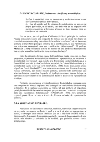 LA CIENCIA CONTABLE: fundamentos científicos y metodológicos
ROBERTO GÓMEZ LÓPEZ 19
3.- Que la causalidad entre un incremento y un decremento es lo que
hace doble al sistema de doble entrada.
4.- Que el sentido real del sistema de partida doble no está en su
propia perfección, en sí mismo, sino más bien en su impacto sobre
nuestro pensamiento al forzarnos a buscar los lazos causales entre los
cambios de los elementos.
Por su parte, para el profesor Cañibano (1979) el principio de dualidad
“puede considerarse como una conquista del método que se aplica para lograr un
conocimiento estructurado y sistemático de la realidad económica”, de tal forma que
conlleva el importante principio contable de la coordinación, ya que “proporciona
una estructura conceptual para una clasificación bidimensional”. El profesor
Mattessich (1964) concreta la esencia del mismo “en una propiedad bidimensional
que permite una doble clasificación en un conjunto de clases”.
Entre las diferentes formas en que la Contabilidad puede conseguir sus fines
propuestos, exponentes de los referidos métodos de representación, se encuentra la
Contabilidad convencional -que engloba a la denominada Contabilidad clásica, a la
Contabilidad matricial y a la Contabilidad vectorial-, la Contabilidad funcional y la
Contabilidad sagital o por net-work (REQUENA, 1988). Todas éstas, como apunta
el profesor García García (1972), son otras tantas versiones, con diversos alcances y
riqueza estructural, del mismo modelo contable, constituyendo expresiones que
abarcan distintos contenidos, logrando tal tipología un mayor alcance del que se
derivaría exclusivamente de su consideración desde el plano de la representación
contable.
Por tanto, en conclusión, el referido principio de dualidad se considera como
una conquista del método empleado para conseguir un conocimiento estructurado y
sistemático de la realidad económica, de forma tal que conlleva el importante
principio contable de la coordinación pues proporciona una “estructura conceptual
para una clasificación bidimensional” (CAÑIBANO, 1979), cuya concreción
registral puede llevar a cabo a través de diversos métodos de representación
contable.
5. LA AGREGACIÓN CONTABLE.
Realizadas las funciones de captación, medición, valoración y representación,
es necesario un proceso mediante el cual, y a partir de diversas agregaciones o
sumas, se obtengan unos estados sintéticos, que en la literatura contable recibe la
denominación de proceso de agregación contable, en aras de la consecución de una
visión más sintética y ordenada de la realidad, que posibilite extraer ciertas
conclusiones.
 