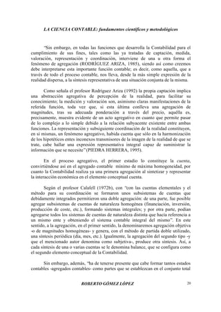 LA CIENCIA CONTABLE: fundamentos científicos y metodológicos
ROBERTO GÓMEZ LÓPEZ 20
“Sin embargo, en todas las funciones que desarrolla la Contabilidad para el
cumplimiento de sus fines, tales como las ya tratadas de captación, medida,
valoración, representación y coordinación, interviene de una u otra forma el
fenómeno de agregación (RODRÍGUEZ ARIZA, 1985), siendo así como creemos
debe interpretarse esta importante función contable; es decir, como aquella, que a
través de todo el proceso contable, nos lleva, desde la más simple expresión de la
realidad dispersa, a la síntesis representativa de una situación conjunta de la misma.
Como señala el profesor Rodríguez Ariza (1992) la propia captación implica
una abstracción agregativa de percepción de la realidad, para facilitar su
conocimiento; la medición y valoración son, asimismo claras manifestaciones de la
referida función, toda vez que, si esta última conlleva una agregación de
magnitudes, tras su adecuada ponderación a través del precio, aquélla es,
precisamente, muestra evidente de un acto agregativo en cuanto que permite pasar
de lo complejo a lo simple debido a la relación subyacente existente entre ambas
funciones. La representación y subsiguiente coordinación de la realidad constituyen,
en sí mismas, un fenómeno agregativo, habida cuenta que sólo en la harmonización
de los hipotéticos entes inconexos transmisores de la imagen de la realidad de que se
trate, cabe hallar una expresión representativa integral capaz de suministrar la
información que se necesite”(PIEDRA HERRERA, 1995).
En el proceso agregativo, el primer estadio lo constituye la cuenta,
convirtiéndose así en el agregado contable mínimo de máxima homogeneidad, por
cuanto la Contabilidad realiza ya una primera agregación al sintetizar y representar
la interacción económica en el elemento conceptual cuenta.
Según el profesor Calafell (1972b), con “con las cuentas elementales y el
método para su coordinación se formaron unos subsistemas de cuentas que
debidamente integrados permitieron una doble agregación: de una parte, fue posible
agregar subsistemas de cuentas de naturaleza homogénea (financiación, inversión,
producción de coste, etc.), formando sistemas integrales; y por otra parte, podían
agregarse todos los sistemas de cuentas de naturaleza distinta que hacía referencia a
un mismo ente y obteniendo el sistema contable integral del mismo”. En este
sentido, a la agregación, en el primer sentido, la denominaremos agregación objetiva
-o de magnitudes homogéneas- y genera, con el método de partida doble utilizado,
una síntesis periódica (día, mes, etc.). Igualmente, la agregación del segundo tipo -y
que el mencionado autor denomina como subjetiva-, produce otra síntesis. Así, a
cada síntesis de una o varias cuentas se le denomina balance, que se configura como
el segundo elemento conceptual de la Contabilidad.
Sin embargo, además, “ha de tenerse presente que cabe formar tantos estados
contables -agregados contables- como partes que se establezcan en el conjunto total
 