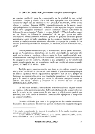 LA CIENCIA CONTABLE: fundamentos científicos y metodológicos
ROBERTO GÓMEZ LÓPEZ 21
de cuentas establecido para la representación de la realidad de una unidad
económica, siempre y cuando, claro está, tales agregados sean susceptibles de
suministrar algún tipo de información útil” (PIEDRA HERRERA, 1995). Como
afirma el profesor Requena (1973), independientemente de la cuenta -como
agregado primario de información- y el balance -como agregado integral-, existirán
tantos otros agregados intermedios -estados contables- cuantos subsistemas de
información quepa imaginar”. Según el profesor Calafell (1972a), todos ellos surgen
de los “inputs, de información procesados”; de ahí que “quepa una doble
clasificación: estados contables primarios, que son los que para un sistema pueden
considerarse como normales resultantes de la operación finalística primaria del
mismo; y estados contables secundarios, obtenidos por agregación posterior de los
estados primarios (consolidación de cuentas, de balances, estados de situación neta,
etc.)”.
Incluso podría considerarse que, la Contabilidad, por su propia naturaleza,
posee las “características atribuibles a un modelo simplificado, no queriendo ello
decir que la misma se constituya en la representación de un modelo detallado, sino,
directamente en una simplificación de la realidad, con el consiguiente fenómeno de
la agregación que ello conlleva. Inherente a esta concepción de la Contabilidad
como modelo resulta que, en su conjunto, puede ser considerada como agregado
global”(RODRÍGUEZ ARIZA, 1986).
También, parece oportuno reseñar que, junto a este carácter agregativo que
otorga a la Contabilidad su concepción como modelo, el procedimiento seguido por
un método operativo resulta especialmente agregativo. Por un lado, porque las
funciones que se desarrollan en su seno ostentan tal naturaleza, y por otro, porque, a
partir de sucesivas agregaciones que parten del elemento conceptual cuenta, se
obtiene una visión sintética y adecuada de la realidad de que se ocupa
(RODRÍGUEZ ARIZA, 1986).
En otro orden de ideas, y ante el hecho de la vinculación de un gran número
de empresas en las economías actuales, la Contabilidad desarrolla un cuerpo teórico
que le permite seguir representando lo más exacta y objetivamente posible esa
realidad y que se ha venido a denominar Consolidación, Agregación o Integración
de Estados Contables1
.
Estamos asistiendo, por tanto, a la agregación de los estados económico-
financieros de un conjunto de empresas que son jurídicamente independientes pero
1 Un estudio en profundidad del tema de la consolidación de los estados contables puede
encontrarse, entre otras, en las obras de:
ÁLVAREZ MELCÓ N (1978b), CAÑIBANO y CEA (1972), FERNÁNDEZ PEÑA, (1977),
CUBILLO VALVERDE, (1983), ARAGÓ N RODRÍGUEZ, (1994).
 