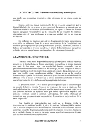 LA CIENCIA CONTABLE: fundamentos científicos y metodológicos
ROBERTO GÓMEZ LÓPEZ 22
que desde una perspectiva económica están integradas en un mismo grupo de
decisión.
Estamos ante una nueva manifestación de los procesos agregativos que la
Contabilidad efectúa en su seno, y que a partir de las cuentas y pasando por los
diferentes estados contables que pueden obtenerse, da lugar a la formación de unos
nuevos agregados representativos de la situación de un conjunto de empresas
vinculadas entre sí y que conforman, a su vez, una unidad; esto es, un grupo de
sociedades.
Sin embargo, las funciones agregativas descritas anteriormente encuentran su
concreción en diferentes fases del proceso metodológico de la Contabilidad. Así
mientras que la agregación que configura la cuenta y la que, desde ésta, conduce al
balance corresponde al proceso inductivo, el último de los fenómenos agregativos
referidos integran una de las dos manifestaciones del subproceso intermedio.
6. LA INTERPRETACIÓN CONTABLE.
Tomando como punto de partida la compleja y heterogénea realidad objeto de
estudio por la Contabilidad, se llega a una síntesis coherente de la misma mediante
una serie de funciones, que con anterioridad hemos comentado, con un
procedimiento eminentemente inductivo. Sin embargo, no será completo el método
operativo contable si éste no desarrollara además un conjunto de operaciones con las
que sea posible extraer conclusiones válidas y fiables acerca de la compleja
fenomenología captada. En definitiva, se trata de poner de manifiesto la información
obtenida sobre el estado y evolución de la unidad económica analizada de manera
que tal interpretación sirva de base para la adopción de decisiones.
El profesor Rocafort (1983) piensa que dicho proceso que se caracteriza por
su aspecto deductivo, permite “conocer las relaciones de causa a efecto que han
motivado la situación presente, distinguir aquellos aspectos que han sido positivos, y
que conviene reforzar, de aquellos otros que tienen significación negativa, que
conviene controlar, anular o cambiar. Corresponde, por tanto, establecer un
tratamiento que nos permita dar un pronóstico de curación o mejoramiento de la
salud empresarial”.
Esta función de interpretación, por parte de la doctrina recibe la
denominación de Análisis Contable. A juicio del profesor Cañibano (1996), consiste
“en el estudio comparativo de la información contenida en los diferentes estados
contables, con el fin de extraer conclusiones sobre la situación económica-financiera
de la entidad a la que pertenecen, haciendo uso de aquellos instrumentos técnicos
que facilitan las antedichas comparaciones”.
 