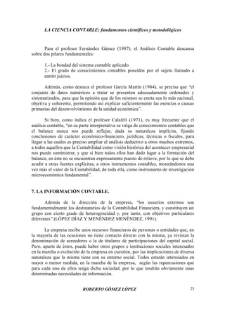 LA CIENCIA CONTABLE: fundamentos científicos y metodológicos
ROBERTO GÓMEZ LÓPEZ 23
Para el profesor Fernández Gámez (1987), el Análisis Contable descansa
sobre dos pilares fundamentales:
1.- La bondad del sistema contable aplicado.
2.- El grado de conocimientos contables poseídos por el sujeto llamado a
emitir juicios.
Además, como destaca el profesor García Martín (1984), se precisa que “el
conjunto de datos numéricos a tratar se presenten adecuadamente ordenados y
sistematizados, para que la opinión que de los mismos se emita sea lo más racional,
objetiva y coherente, permitiendo así explicar suficientemente las esencias o causas
primarias del desenvolvimiento de la unidad económica”.
Si bien, como indica el profesor Calafell (1971), es muy frecuente que el
análisis contable, “en su parte interpretativa se valga de conocimientos contables que
el balance nunca nos puede reflejar, dada su naturaleza implícita, fijando
conclusiones de carácter económico-financiero, jurídicas, técnicas o fiscales, para
llegar a las cuales es preciso ampliar el análisis deductivo a otros muchos extremos,
a todos aquellos que la Contabilidad como visión histórica del acontecer empresarial
nos puede suministrar, y que si bien todos ellos han dado lugar a la formación del
balance, en éste no se encuentran expresamente puesto de relieve, por lo que se debe
acudir a otras fuentes explícitas, a otros instrumentos contables, mostrándonos una
vez más el valor de la Contabilidad, de toda ella, como instrumento de investigación
microeconómica fundamental”.
7. LA INFORMACIÓN CONTABLE.
Además de la dirección de la empresa, “los usuarios externos son
fundamentalmente los destinatarios de la Contabilidad Financiera, y constituyen un
grupo con cierto grado de heterogeneidad y, por tanto, con objetivos particulares
diferentes”(LÓPEZ DÍAZ Y MENÉNDEZ MENÉNDEZ, 1991).
La empresa recibe unos recursos financieros de personas o entidades que, en
la mayoría de las ocasiones no tiene contacto directo con la misma, ya revistan la
denominación de acreedores o la de titulares de participaciones del capital social.
Pero, aparte de éstos, puede haber otros grupos e instituciones sociales interesados
en la marcha o evolución de la empresa en cuestión, por las implicaciones de diversa
naturaleza que la misma tiene con su entorno social. Todos estarán interesados en
mayor o menor medida, en la marcha de la empresa, según las repercusiones que
para cada uno de ellos tenga dicha sociedad, por lo que tendrán obviamente unas
determinadas necesidades de información.
 