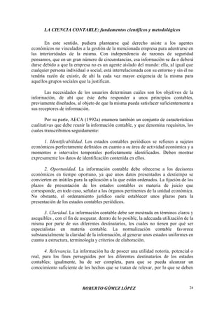 LA CIENCIA CONTABLE: fundamentos científicos y metodológicos
ROBERTO GÓMEZ LÓPEZ 24
En este sentido, pudiera plantearse qué derecho asiste a los agentes
económicos no vinculados a la gestión de la mencionada empresa para adentrarse en
las interioridades de la misma. Con independencia de razones de seguridad
pensamos, que en un gran número de circunstancias, esa información se da o deberá
darse debido a que la empresa no es un agente aislado del mundo: ella, al igual que
cualquier persona individual o social, está interrelacionada con su entorno y sin él no
tendría razón de existir, de ahí la cada vez mayor exigencia de la misma para
aquellos grupos sociales que la justifican.
Las necesidades de los usuarios determinan cuáles son los objetivos de la
información, de ahí que éste deba responder a unos principios contables,
previamente diseñados, al objeto de que la misma pueda satisfacer suficientemente a
sus receptores de información.
Por su parte, AECA (1992a) enumera también un conjunto de características
cualitativas que debe reunir la información contable, y que denomina requisitos, los
cuales transcribimos seguidamente:
1. Identificabilidad. Los estados contables periódicos se refieren a sujetos
económicos perfectamente definidos en cuanto a su área de actividad económica y a
momentos o intervalos temporales perfectamente identificados. Deben mostrar
expresamente los datos de identificación contenida en ellos.
2. Oportunidad. La información contable debe ofrecerse a los decisores
económicos en tiempo oportuno, ya que unos datos presentados a destiempo se
convierten en inútiles para la aplicación a la que están ordenados. La fijación de los
plazos de presentación de los estados contables es materia de juicio que
corresponde, en todo caso, señalar a los órganos pertinentes de la unidad económica.
No obstante, el ordenamiento jurídico suele establecer unos plazos para la
presentación de los estados contables periódicos.
3. Claridad. La información contable debe ser mostrada en términos claros y
asequibles , con el fin de asegurar, dentro de lo posible, la adecuada utilización de la
misma por parte de sus diferentes destinatarios, los cuales no tienen por qué ser
especialistas en materia contable. La normalización contable favorece
substancialmente la claridad de la información, al generar unos estados uniformes en
cuanto a estructura, terminología y criterios de elaboración.
4. Relevancia. La información ha de poseer una utilidad notoria, potencial o
real, para los fines perseguidos por los diferentes destinatarios de los estados
contables; igualmente, ha de ser completa, para que se pueda alcanzar un
conocimiento suficiente de los hechos que se tratan de relevar, por lo que se deben
 