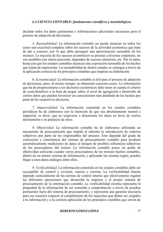 LA CIENCIA CONTABLE: fundamentos científicos y metodológicos
ROBERTO GÓMEZ LÓPEZ 25
declarar todos los datos pertinentes e informaciones adicionales necesarias para el
proceso de adopción de decisiones.
5. Razonabilidad. La información contable no puede alcanzar en todos los
casos una exactitud completa sobre los sucesos de la actividad económica que trata
de dar a conocer, por lo que debe perseguir una aproximación razonable de los
mismos. La mayoría de los sucesos económicos se prestan a diversas conjeturas, no
son medibles con entera precisión, dependen de sucesos aleatorios, etc. Por lo tanto,
basta con que los estados contables alcancen una exposición razonable de los hechos
que tratan de representar. La razonabilidad de dichos estados se consigue a través de
la aplicación correcta de los principios contables que inspiran su elaboración.
6. Economicidad. La información contable es útil para el proceso de adopción
de decisiones, pero, al mismo tiempo, su obtención ocasiona costes. La información
que ha de proporcionarse a los decisores económicos debe tener en cuenta el criterio
de coste-beneficio a la hora de juzgar sobre el nivel de agregación o desarrollo de
ciertos datos que pueden favorecer un conocimiento más detallado de los hechos por
parte de los respectivos decisores.
7. Imparcialidad. La información contenida en los estados contables
periódicos ha de elaborarse con la intención de que sea absolutamente neutral e
imparcial, es decir, que no tergiverse o distorsione los datos en favor de ciertos
destinatarios y en perjuicio de otros.
8. Objetividad. La información contable ha de elaborarse utilizando un
mecanismo de procesamiento que impida al máximo la introducción de criterios
subjetivos por parte de los responsables del proceso. Esto depende del grado de
concreción y consistencia del sistema de procesamiento contable para producir
automáticamente mediciones de datos al margen de posibles influencias subjetivas
de los procesadores del mismo. La información contable posee un grado de
objetividad suficiente cuando varios procesadores de los mismos hechos contables,
dentro de un mismo sistema de información, y aplicando las mismas reglas, pueden
llegar a unos datos análogos entre ellos.
9. Verificabilidad. La información contenida en los estados contables debe ser
susceptible de control y revisión, interna y externa. La verificabilidad interna
depende esencialmente de las normas de control interno que efectivamente regulen
las diferentes operaciones que desarrolla la empresa y el propio sistema de
procesamiento de la información contable. La verificabilidad externa representa la
propiedad de la información de ser sometida a comprobación a través de pruebas
pertinentes fuera del sistema de procesamiento, y representa una garantía necesaria
para sus usuarios respecto al cumplimiento de los requisitos que deben ser exigidos
a la información y a la correcta aplicación de los principios contables que sirven de
 